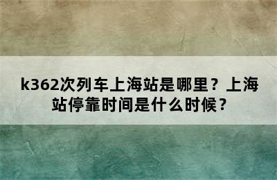 k362次列车上海站是哪里？上海站停靠时间是什么时候？