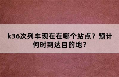 k36次列车现在在哪个站点？预计何时到达目的地？