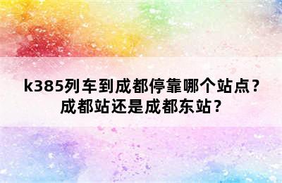 k385列车到成都停靠哪个站点？成都站还是成都东站？
