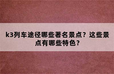 k3列车途径哪些著名景点？这些景点有哪些特色？