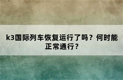 k3国际列车恢复运行了吗？何时能正常通行？