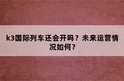 k3国际列车还会开吗？未来运营情况如何？