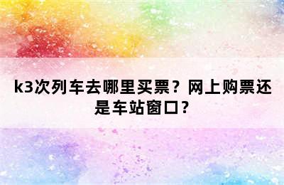 k3次列车去哪里买票？网上购票还是车站窗口？