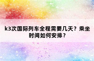 k3次国际列车全程需要几天？乘坐时间如何安排？
