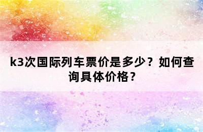 k3次国际列车票价是多少？如何查询具体价格？