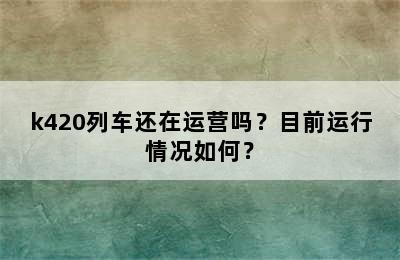 k420列车还在运营吗？目前运行情况如何？