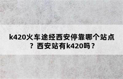 k420火车途经西安停靠哪个站点？西安站有k420吗？