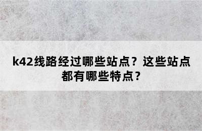 k42线路经过哪些站点？这些站点都有哪些特点？