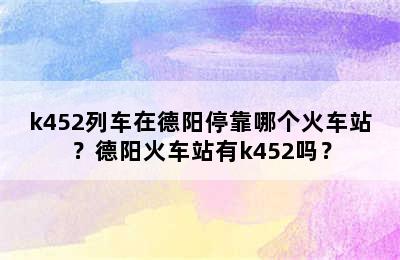 k452列车在德阳停靠哪个火车站？德阳火车站有k452吗？