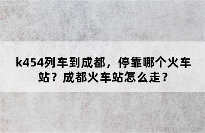 k454列车到成都，停靠哪个火车站？成都火车站怎么走？