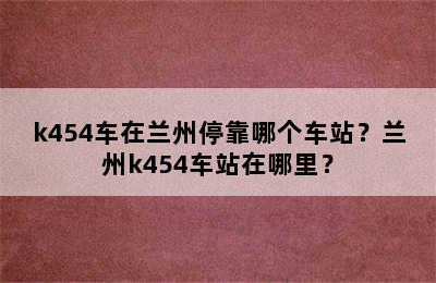 k454车在兰州停靠哪个车站？兰州k454车站在哪里？
