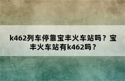 k462列车停靠宝丰火车站吗？宝丰火车站有k462吗？