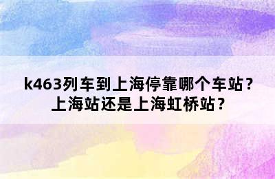 k463列车到上海停靠哪个车站？上海站还是上海虹桥站？