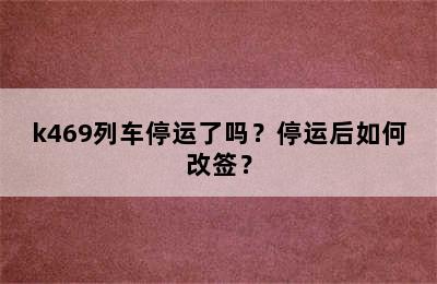 k469列车停运了吗？停运后如何改签？