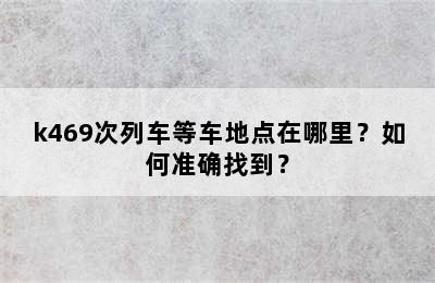 k469次列车等车地点在哪里？如何准确找到？