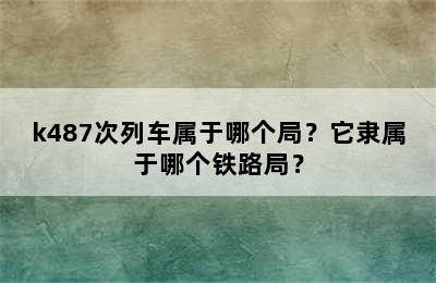 k487次列车属于哪个局？它隶属于哪个铁路局？