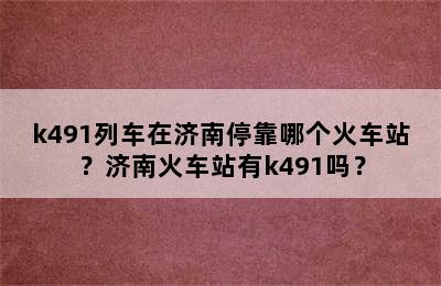k491列车在济南停靠哪个火车站？济南火车站有k491吗？