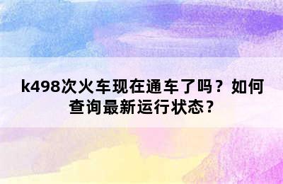 k498次火车现在通车了吗？如何查询最新运行状态？