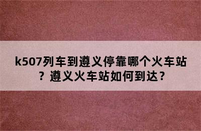 k507列车到遵义停靠哪个火车站？遵义火车站如何到达？