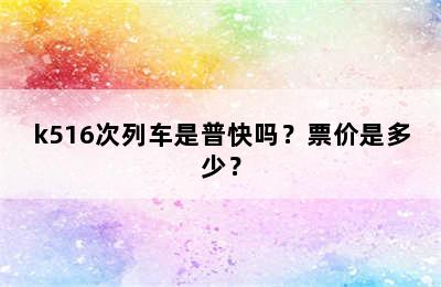 k516次列车是普快吗？票价是多少？