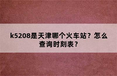 k5208是天津哪个火车站？怎么查询时刻表？