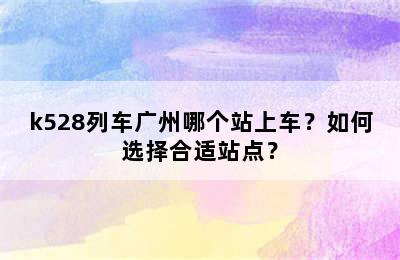 k528列车广州哪个站上车？如何选择合适站点？
