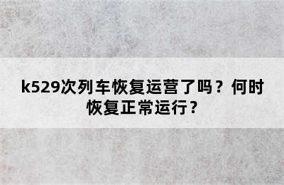 k529次列车恢复运营了吗？何时恢复正常运行？