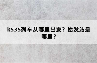 k535列车从哪里出发？始发站是哪里？