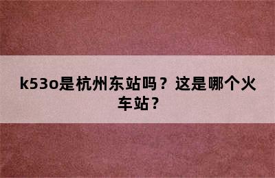 k53o是杭州东站吗？这是哪个火车站？