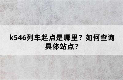 k546列车起点是哪里？如何查询具体站点？