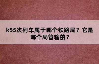 k55次列车属于哪个铁路局？它是哪个局管辖的？