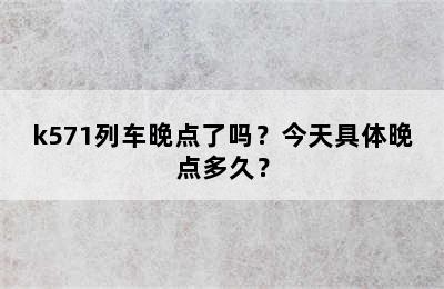 k571列车晚点了吗？今天具体晚点多久？