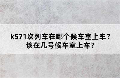 k571次列车在哪个候车室上车？该在几号候车室上车？