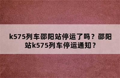 k575列车邵阳站停运了吗？邵阳站k575列车停运通知？