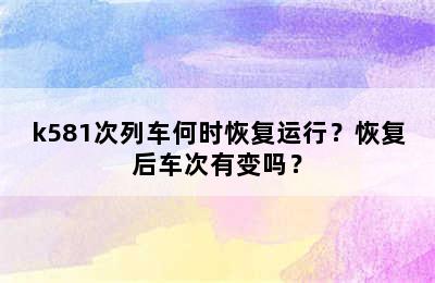 k581次列车何时恢复运行？恢复后车次有变吗？