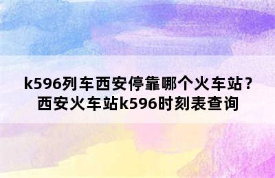k596列车西安停靠哪个火车站？西安火车站k596时刻表查询