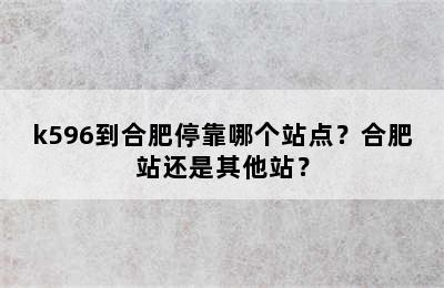 k596到合肥停靠哪个站点？合肥站还是其他站？