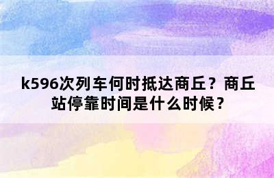 k596次列车何时抵达商丘？商丘站停靠时间是什么时候？