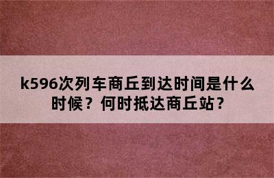 k596次列车商丘到达时间是什么时候？何时抵达商丘站？