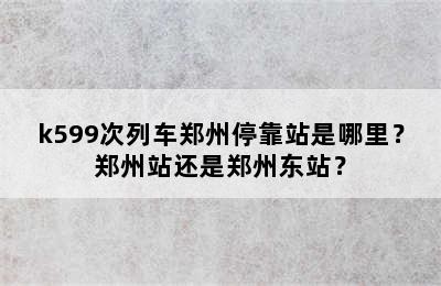 k599次列车郑州停靠站是哪里？郑州站还是郑州东站？