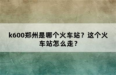 k600郑州是哪个火车站？这个火车站怎么走？