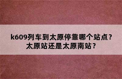 k609列车到太原停靠哪个站点？太原站还是太原南站？