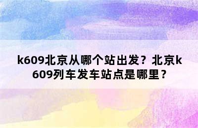 k609北京从哪个站出发？北京k609列车发车站点是哪里？