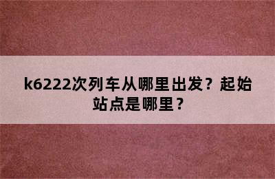k6222次列车从哪里出发？起始站点是哪里？