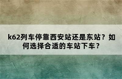 k62列车停靠西安站还是东站？如何选择合适的车站下车？