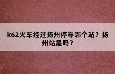 k62火车经过扬州停靠哪个站？扬州站是吗？