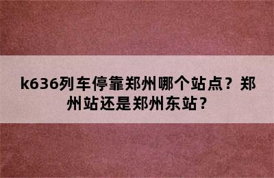 k636列车停靠郑州哪个站点？郑州站还是郑州东站？