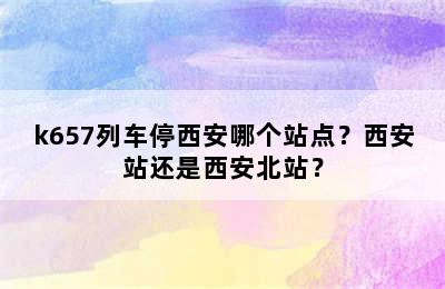 k657列车停西安哪个站点？西安站还是西安北站？