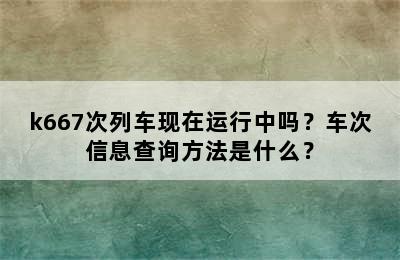 k667次列车现在运行中吗？车次信息查询方法是什么？