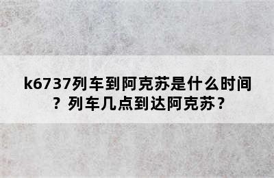 k6737列车到阿克苏是什么时间？列车几点到达阿克苏？